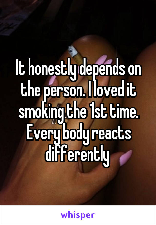 It honestly depends on the person. I loved it smoking the 1st time. Every body reacts differently 