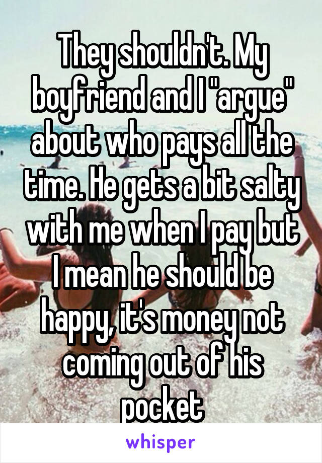 They shouldn't. My boyfriend and I "argue" about who pays all the time. He gets a bit salty with me when I pay but I mean he should be happy, it's money not coming out of his pocket