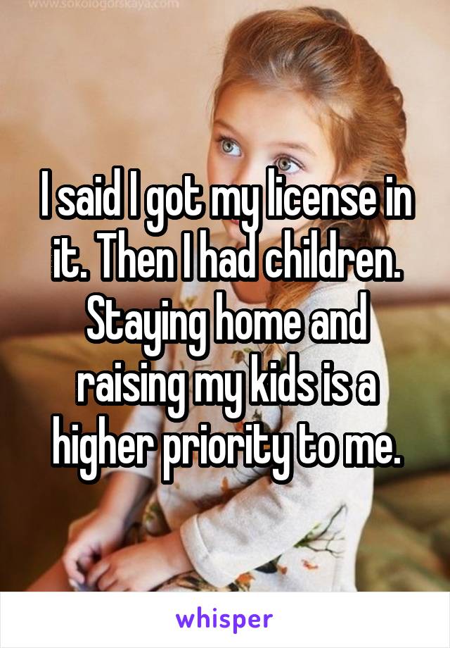 I said I got my license in it. Then I had children.
Staying home and raising my kids is a higher priority to me.