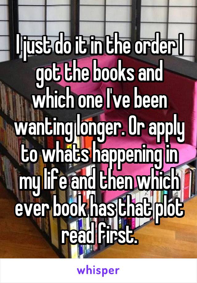 I just do it in the order I got the books and which one I've been wanting longer. Or apply to whats happening in my life and then which ever book has that plot read first.