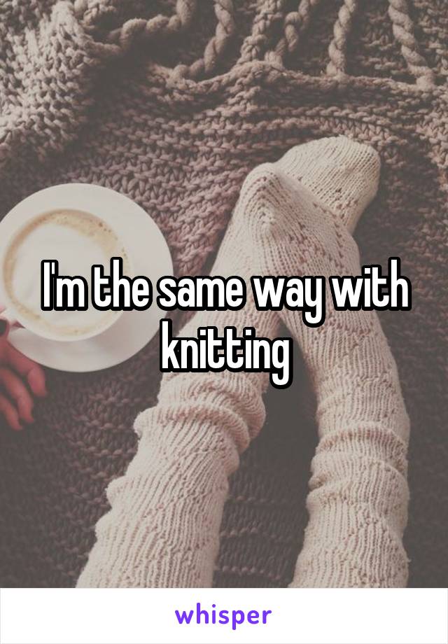 I'm the same way with knitting