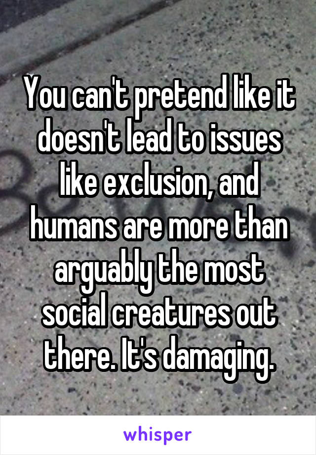 You can't pretend like it doesn't lead to issues like exclusion, and humans are more than arguably the most social creatures out there. It's damaging.