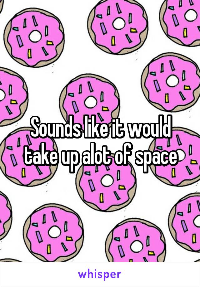 Sounds like it would take up alot of space