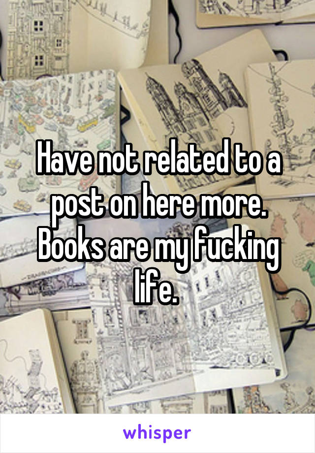 Have not related to a post on here more. Books are my fucking life. 