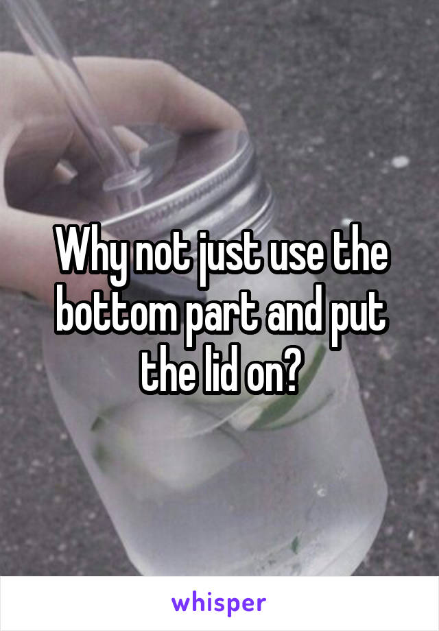 Why not just use the bottom part and put the lid on?