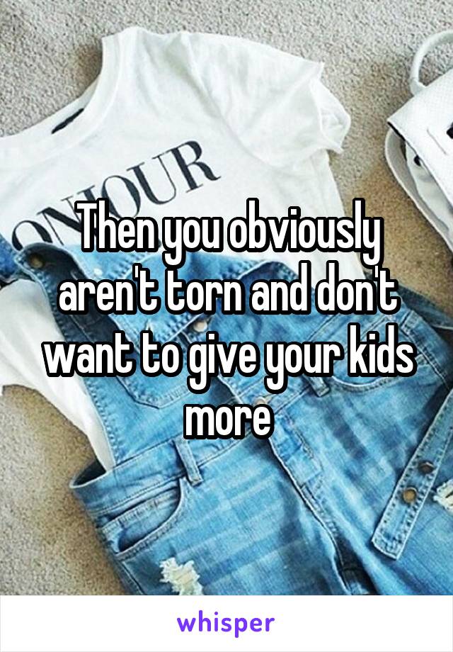 Then you obviously aren't torn and don't want to give your kids more