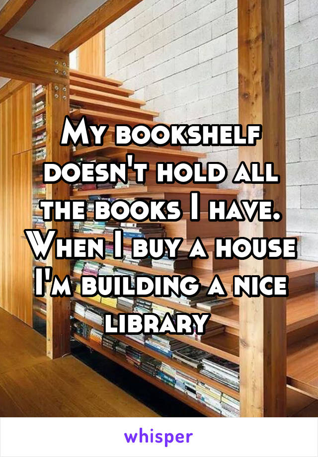 My bookshelf doesn't hold all the books I have. When I buy a house I'm building a nice library 