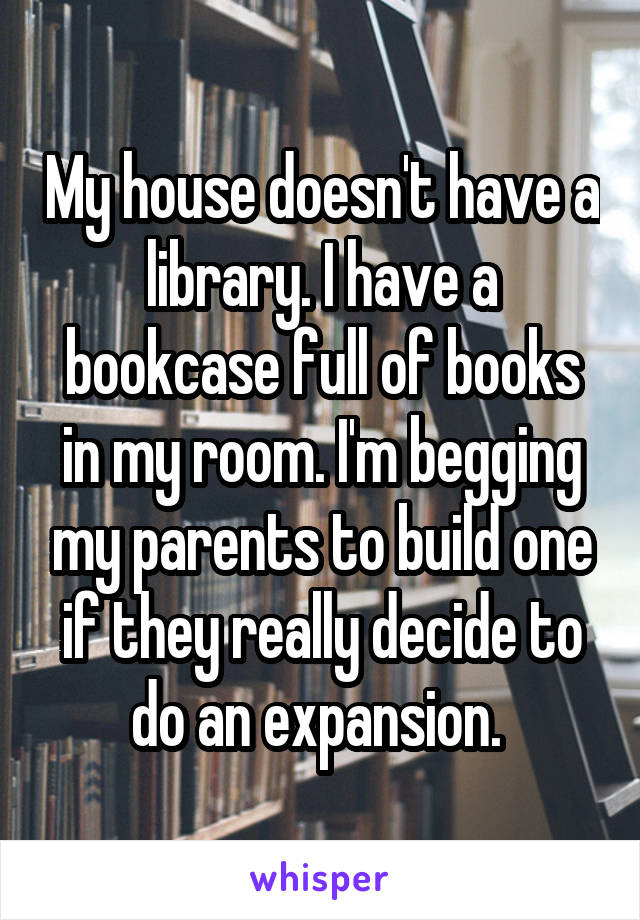 My house doesn't have a library. I have a bookcase full of books in my room. I'm begging my parents to build one if they really decide to do an expansion. 