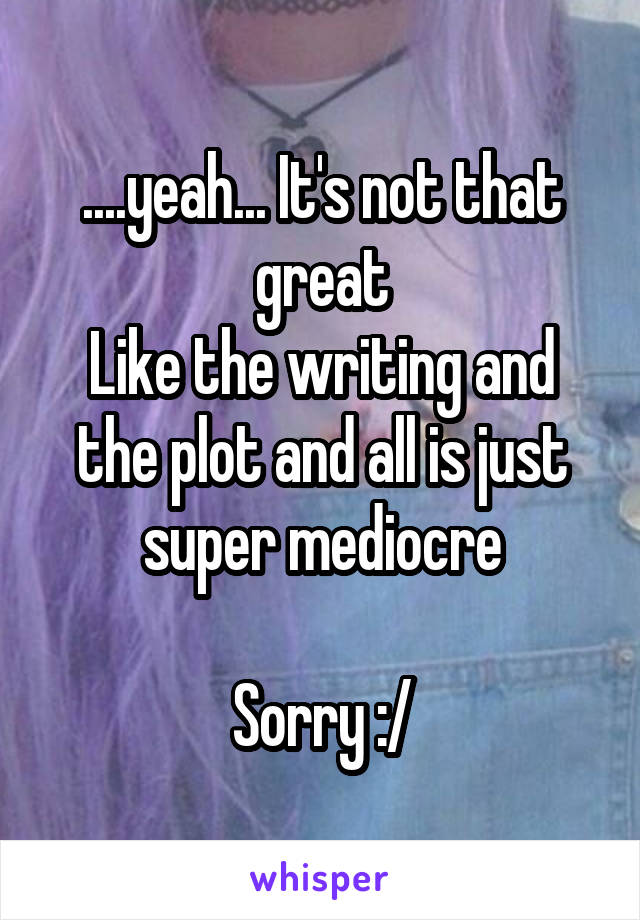 ....yeah... It's not that great
Like the writing and the plot and all is just super mediocre

Sorry :/