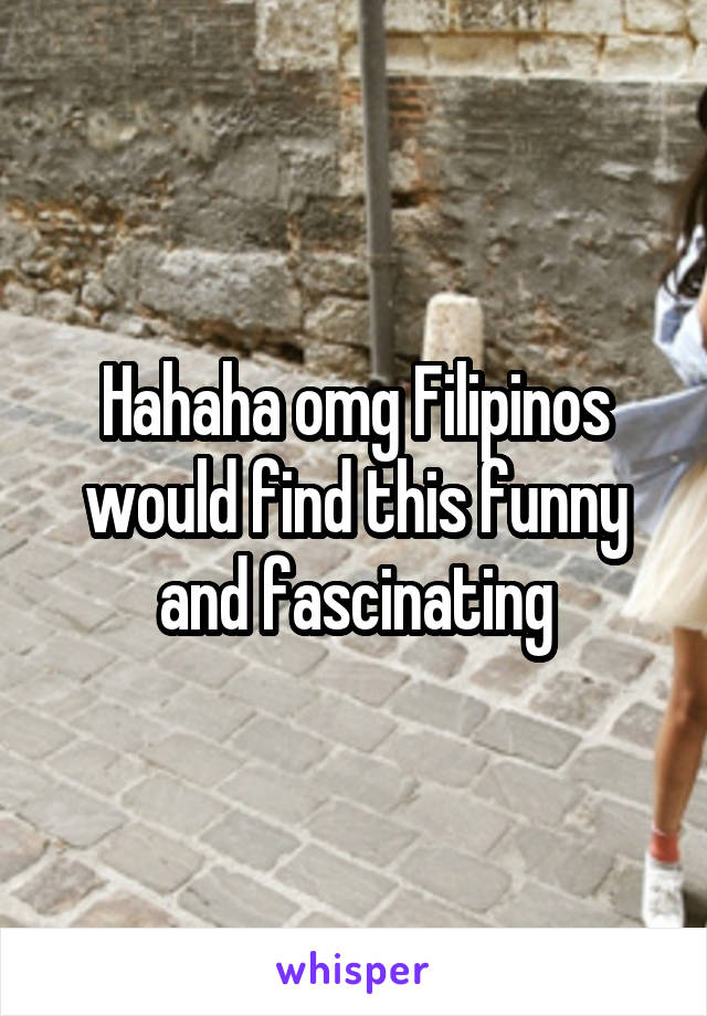 Hahaha omg Filipinos would find this funny and fascinating