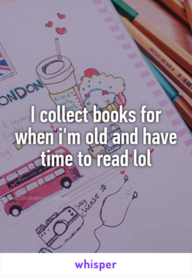 I collect books for when i'm old and have time to read lol