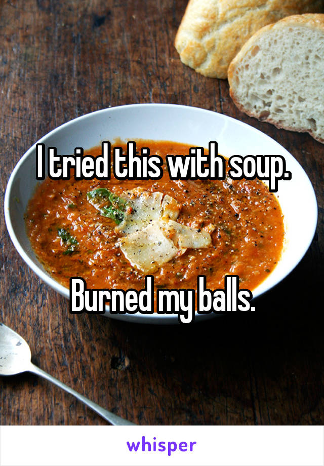 I tried this with soup.


Burned my balls.