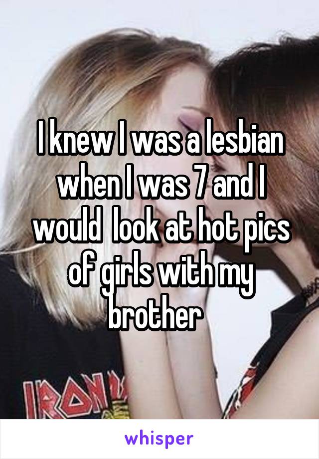 I knew I was a lesbian when I was 7 and I would  look at hot pics of girls with my brother  