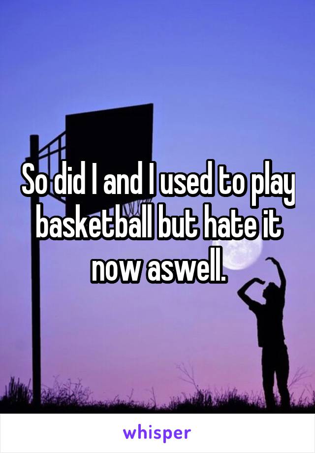 So did I and I used to play basketball but hate it now aswell.