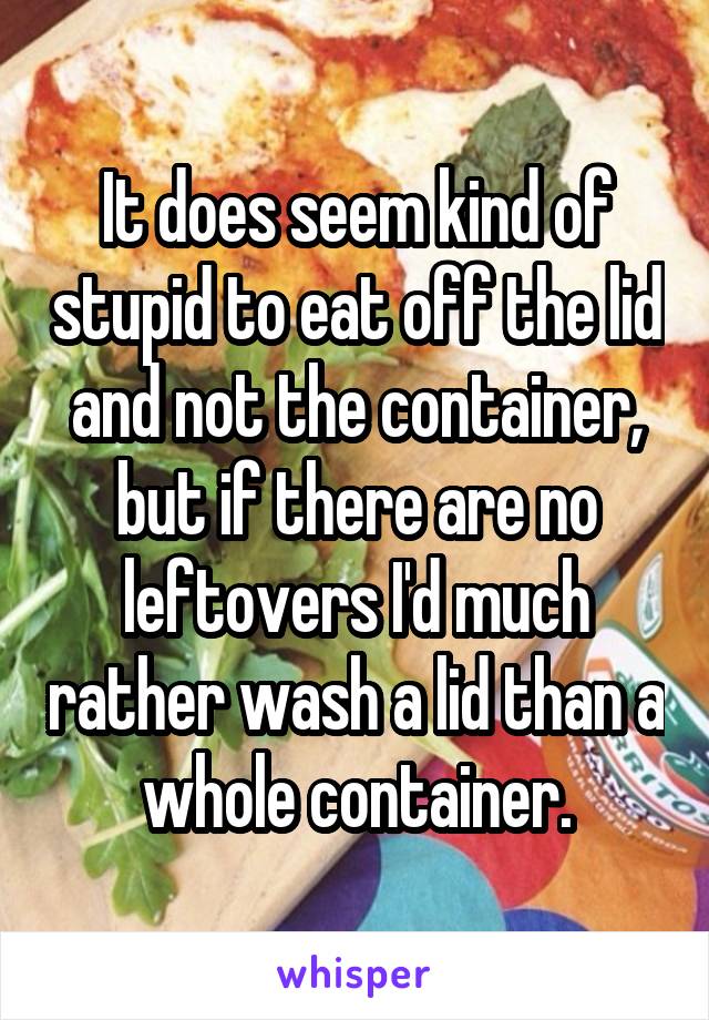 It does seem kind of stupid to eat off the lid and not the container, but if there are no leftovers I'd much rather wash a lid than a whole container.