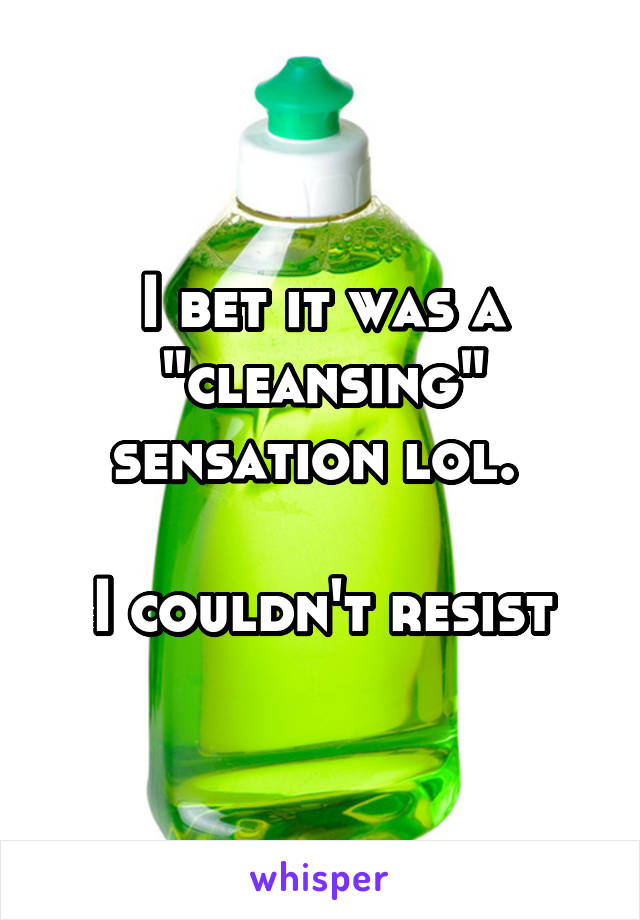 I bet it was a "cleansing" sensation lol. 

I couldn't resist