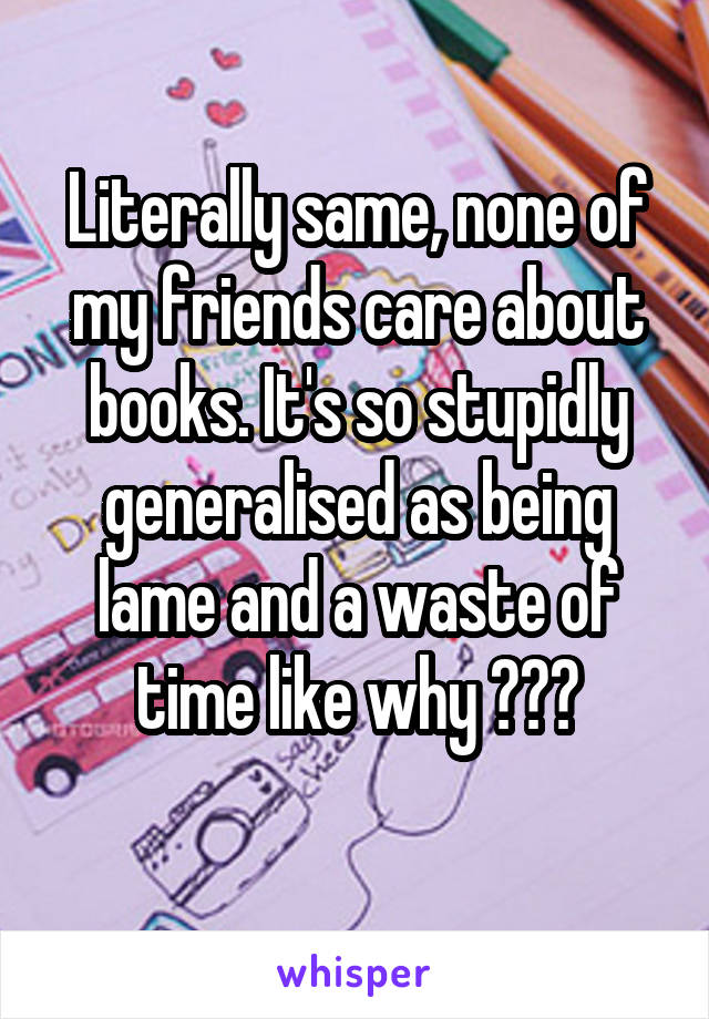 Literally same, none of my friends care about books. It's so stupidly generalised as being lame and a waste of time like why ???
