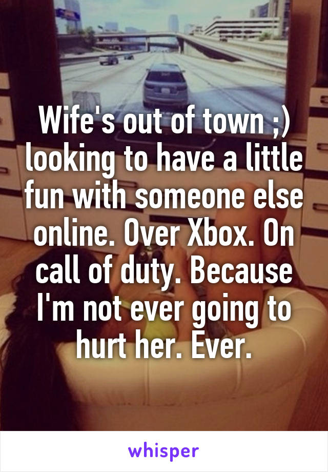 Wife's out of town ;) looking to have a little fun with someone else online. Over Xbox. On call of duty. Because I'm not ever going to hurt her. Ever.
