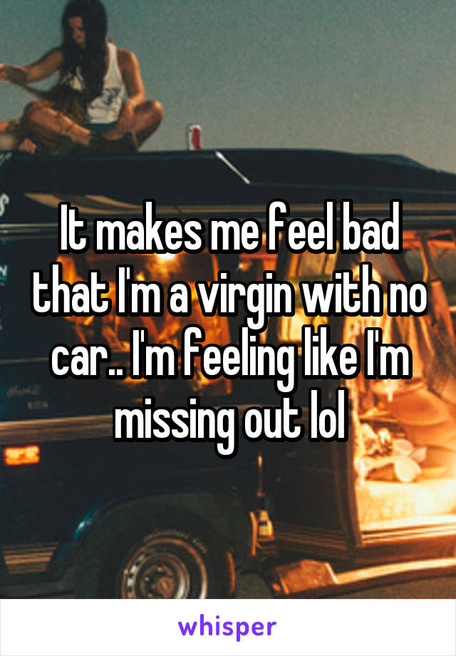 It makes me feel bad that I'm a virgin with no car.. I'm feeling like I'm missing out lol