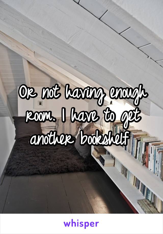 Or not having enough room. I have to get another bookshelf 