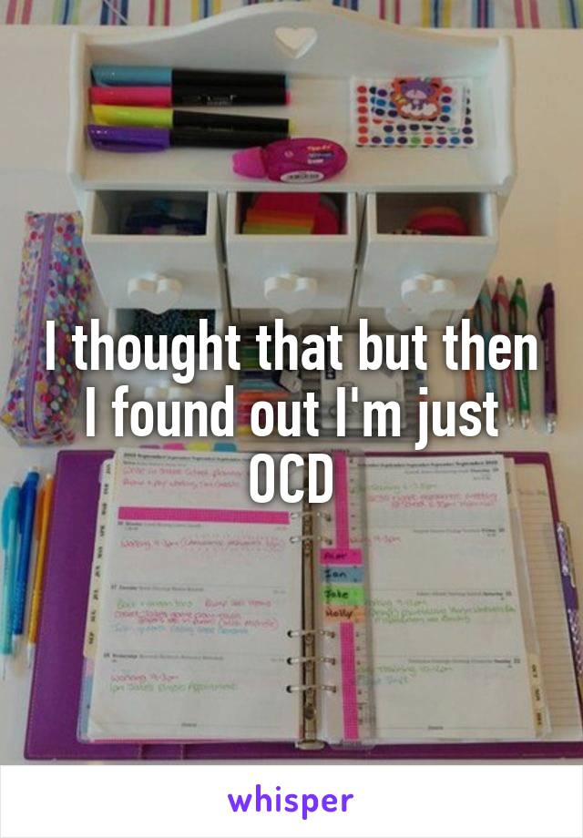 I thought that but then I found out I'm just OCD