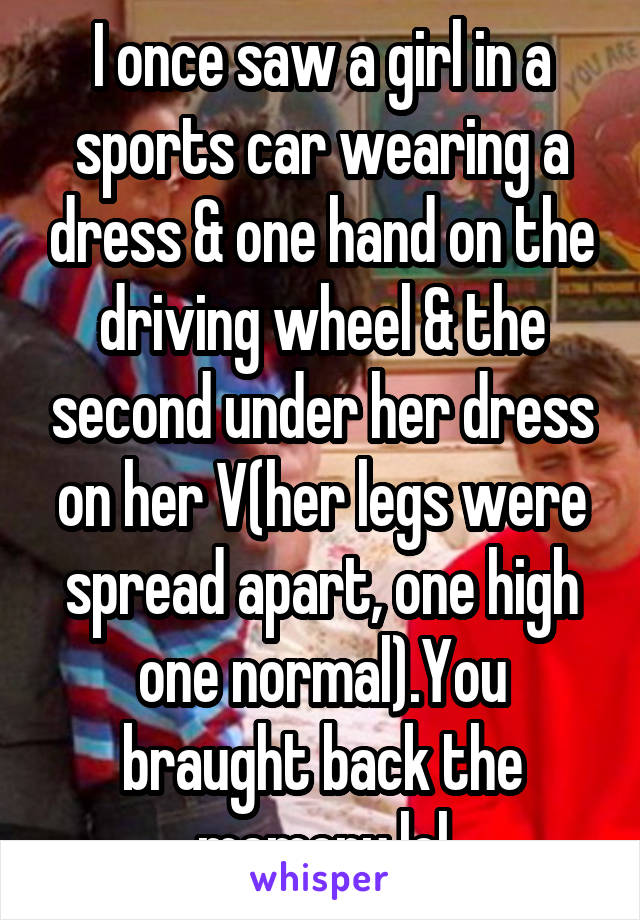 I once saw a girl in a sports car wearing a dress & one hand on the driving wheel & the second under her dress on her V(her legs were spread apart, one high one normal).You braught back the memory lol