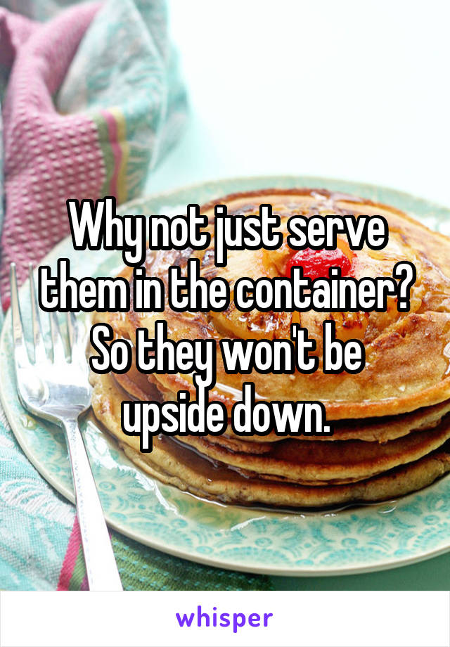 Why not just serve them in the container?
So they won't be upside down.