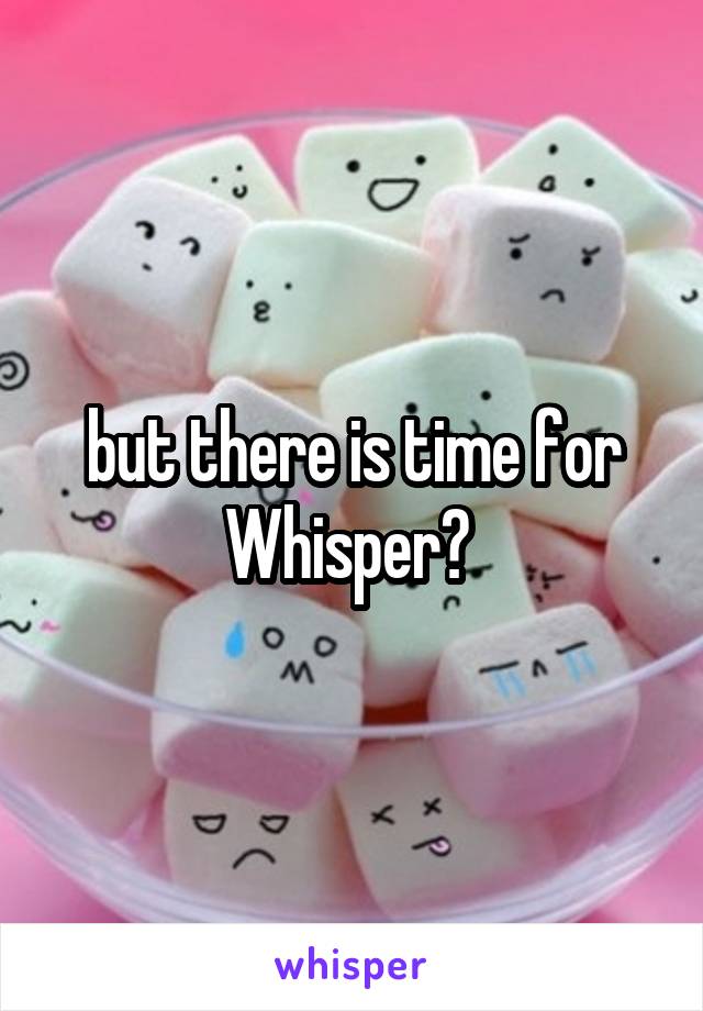 but there is time for Whisper? 