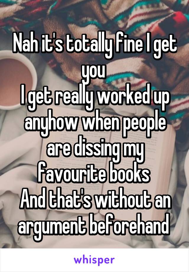 Nah it's totally fine I get you 
I get really worked up anyhow when people are dissing my favourite books 
And that's without an argument beforehand 