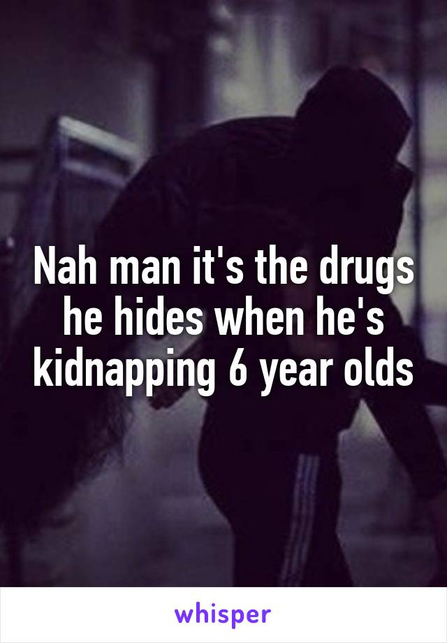 Nah man it's the drugs he hides when he's kidnapping 6 year olds