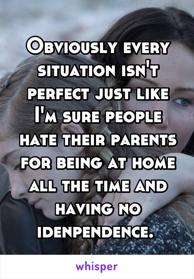 Obviously every situation isn't perfect just like I'm sure people hate their parents for being at home all the time and having no idenpendence. 