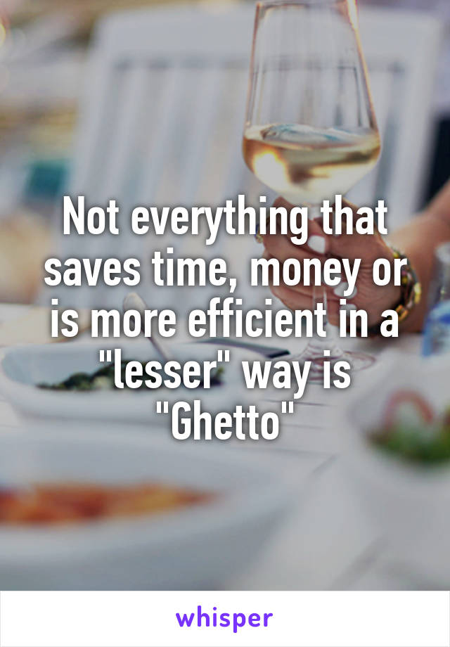 Not everything that saves time, money or is more efficient in a "lesser" way is "Ghetto"