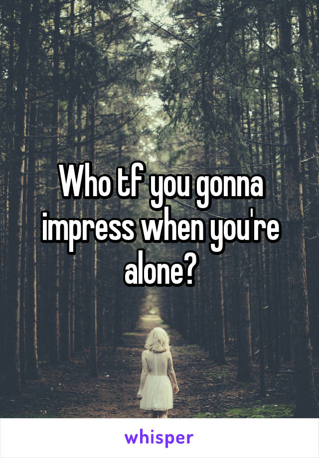 Who tf you gonna impress when you're alone?