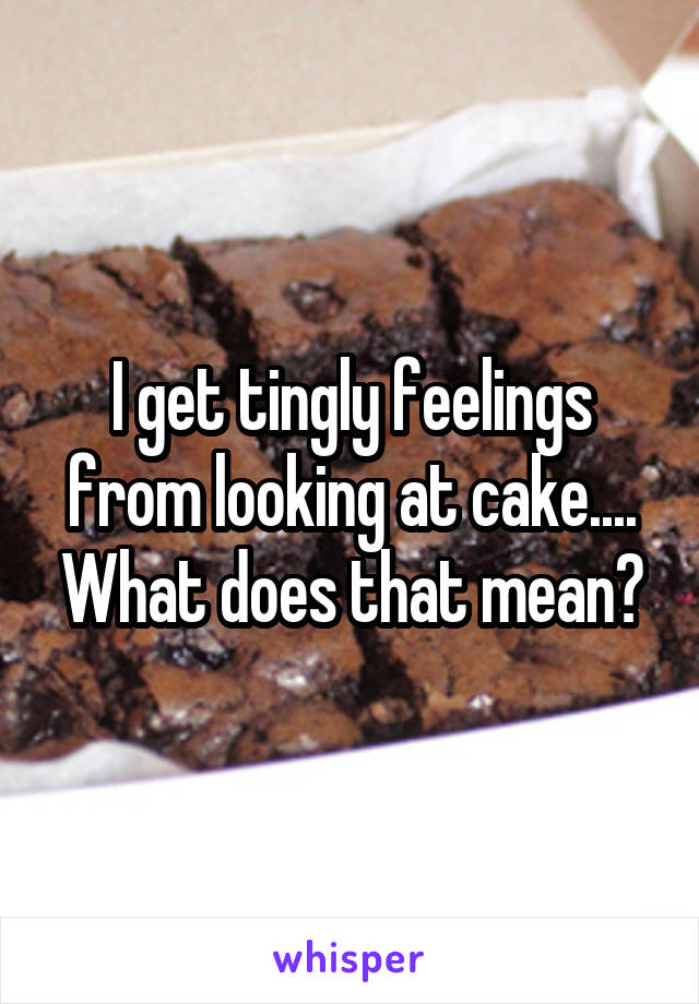 I get tingly feelings from looking at cake.... What does that mean?