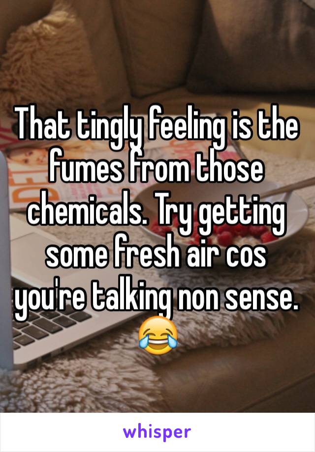 That tingly feeling is the fumes from those chemicals. Try getting some fresh air cos you're talking non sense. 😂