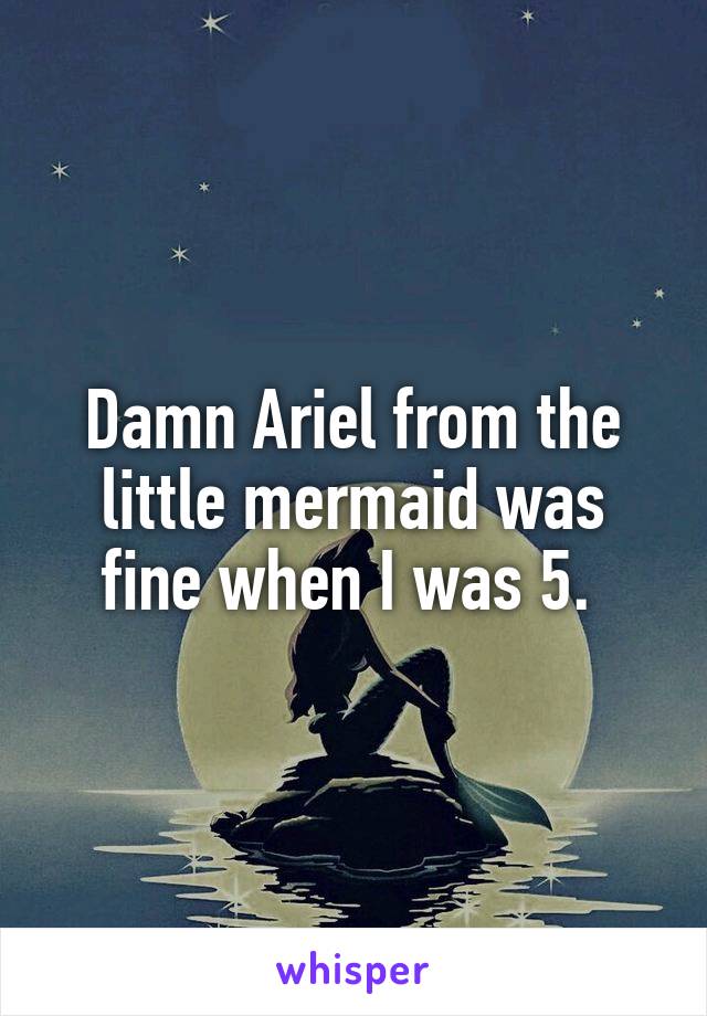 Damn Ariel from the little mermaid was fine when I was 5. 