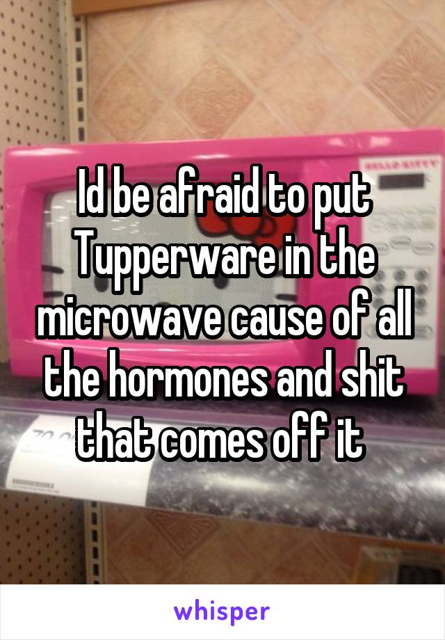 Id be afraid to put Tupperware in the microwave cause of all the hormones and shit that comes off it 