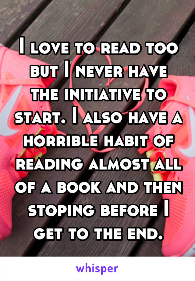 I love to read too but I never have the initiative to start. I also have a horrible habit of reading almost all of a book and then stoping before I get to the end.