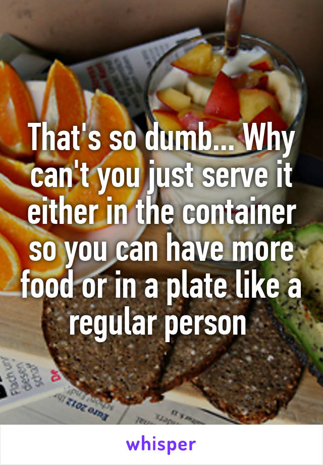 That's so dumb... Why can't you just serve it either in the container so you can have more food or in a plate like a regular person 