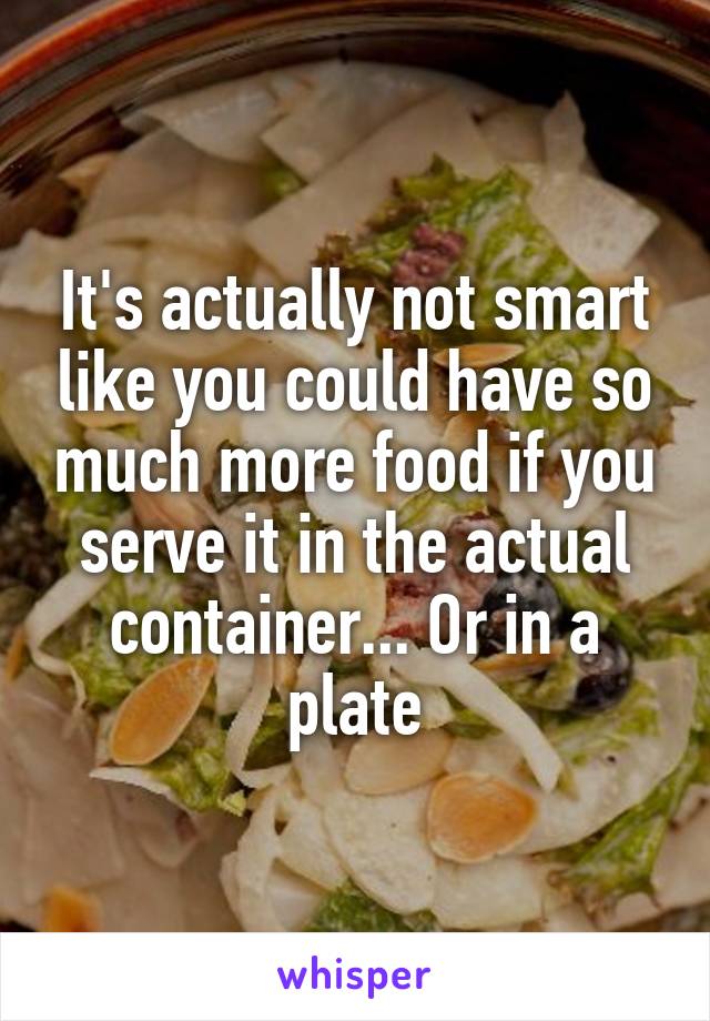 It's actually not smart like you could have so much more food if you serve it in the actual container... Or in a plate