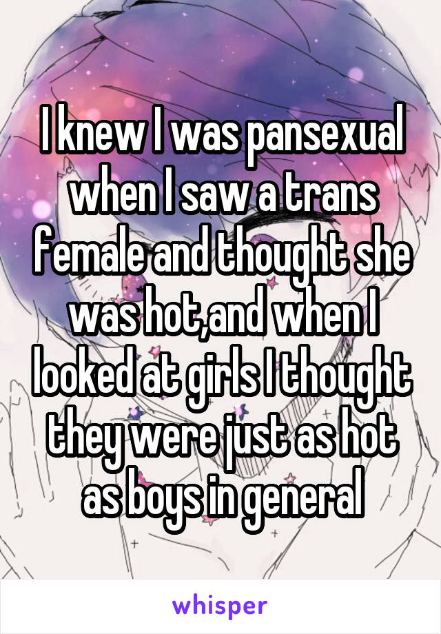 I knew I was pansexual when I saw a trans female and thought she was hot,and when I looked at girls I thought they were just as hot as boys in general
