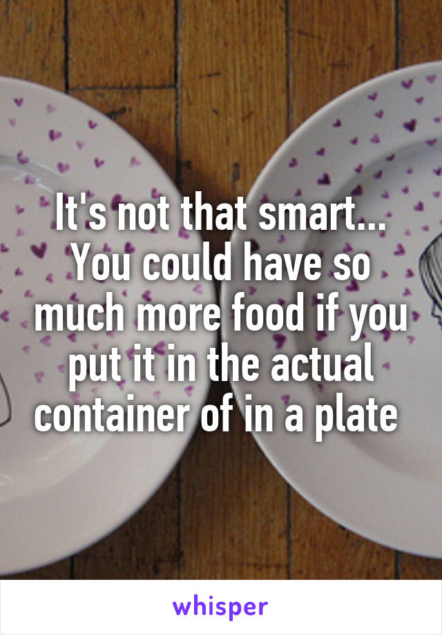 It's not that smart... You could have so much more food if you put it in the actual container of in a plate 