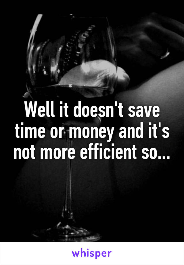 Well it doesn't save time or money and it's not more efficient so...