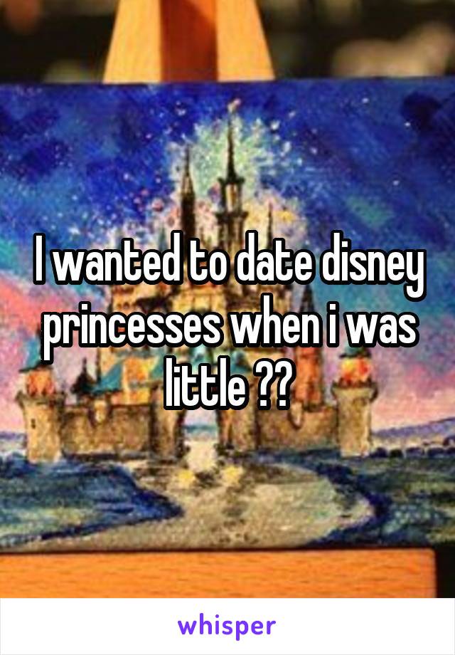 I wanted to date disney princesses when i was little 😂😂
