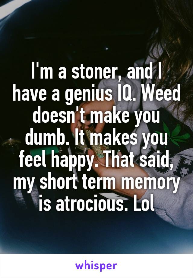 I'm a stoner, and I have a genius IQ. Weed doesn't make you dumb. It makes you feel happy. That said, my short term memory is atrocious. Lol