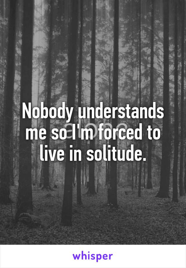 Nobody understands me so I'm forced to live in solitude.