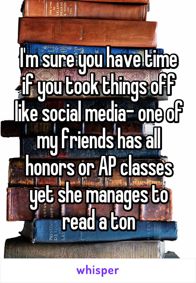 I'm sure you have time if you took things off like social media- one of my friends has all honors or AP classes yet she manages to read a ton