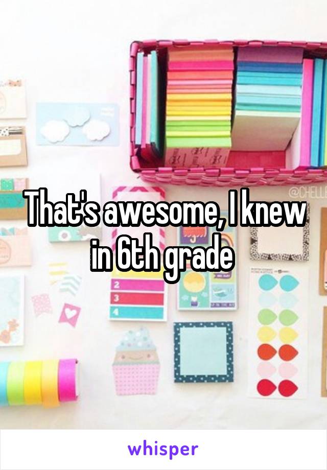 That's awesome, I knew in 6th grade 