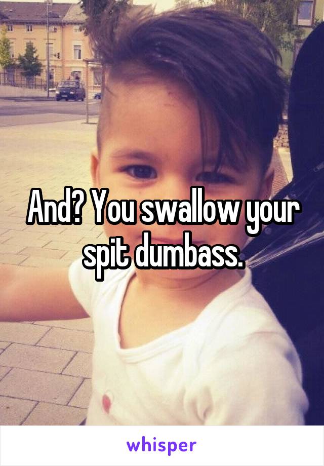 And? You swallow your spit dumbass.