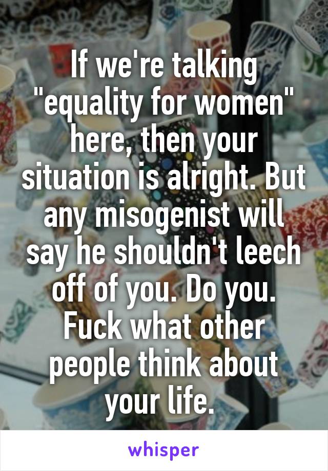 If we're talking "equality for women" here, then your situation is alright. But any misogenist will say he shouldn't leech off of you. Do you. Fuck what other people think about your life. 